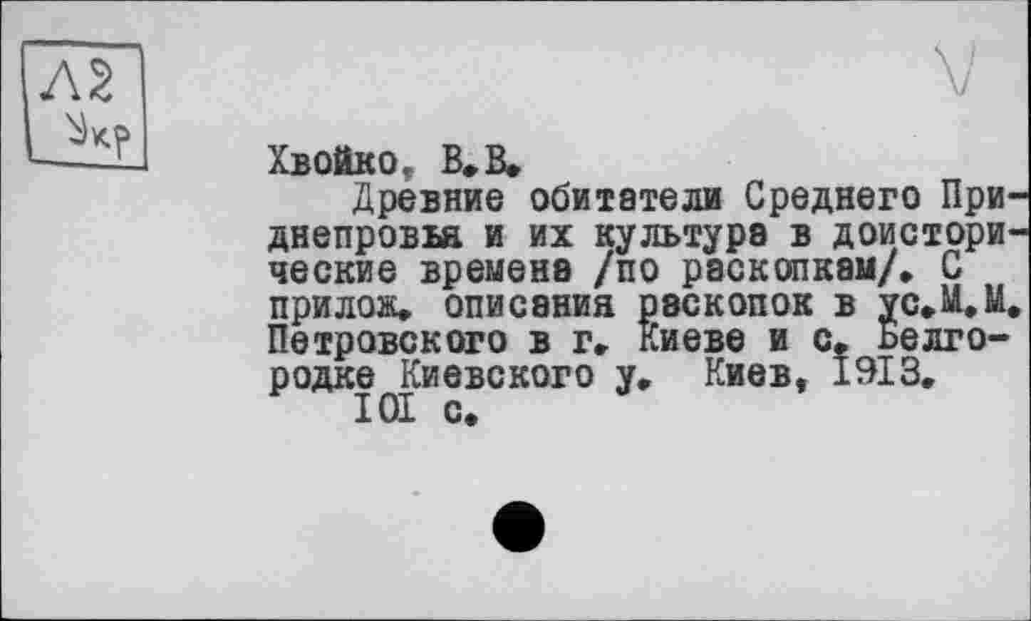 ﻿Хвойко, В» В»
Древние обитатели Среднего Приднепровья и их культура в доисторические времена /по раскопкам/, С прилож, описания раскопок в ус,М,М. Петровского в г, Киеве и с, Белгородке Киевского у, Киев, 1913, 101 с.